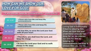 Loving God is indissolubly
linked to obeying Him.
When we love God and
understand what He has
done for us, we express
our love for Him by
keeping His
commandments because it
pleases Him (Jn. 14:15).
HOW CAN WE SHOW OUR
LOVE FOR GOD?
“If you love Me, keep My commandments.” (John 14:15)
 