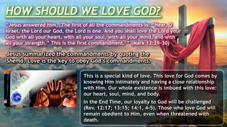 Jesus summarized the commandments by quoting the
Shemá. Love is the key to obey God’s commandments.
HOW SHOULD WE LOVE GOD?
“Jesus answered him, ‘The first of all the commandments is: “Hear, O
Israel, the Lord our God, the Lord is one. And you shall love the Lord your
God with all your heart, with all your soul, with all your mind, and with
all your strength.” This is the first commandment.’” (Mark 12:29-30)
This is a special kind of love. This love for God comes by
knowing Him intimately and having a close relationship
with Him. Our whole existence is imbued with this love:
our heart, soul, mind, and body.
In the End Time, our loyalty to God will be challenged
(Rev. 12:17; 13:15; 14:1, 4-5). Those who love God will
remain obedient to Him, even when threatened with
death.
 