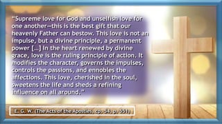 “Supreme love for God and unselfish love for
one another—this is the best gift that our
heavenly Father can bestow. This love is not an
impulse, but a divine principle, a permanent
power […] In the heart renewed by divine
grace, love is the ruling principle of action. It
modifies the character, governs the impulses,
controls the passions, and ennobles the
affections. This love, cherished in the soul,
sweetens the life and sheds a refining
influence on all around.”
E. G. W. (The Acts of the Apostles, cp. 54, p. 551)
 