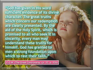 “God has given in His word
sufficient evidence of its divine
character. The great truths
which concern our redemption
are clearly presented. By the
aid of the Holy Spirit, which is
promised to all who seek it in
sincerity, every man may
understand these truths for
himself. God has granted to
men a strong foundation upon
which to rest their faith.”
E.G.W. (The Great Controversy, cp. 32, p. 526)
 
