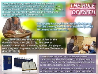 THE RULE
OF FAITH
“Now these things, brethren, I have figuratively
transferred to myself and Apollos for your sakes, that
you may learn in us not to think beyond what is written,
that none of you may be puffed up on behalf of one
against the other.” (1 Corinthians 4:6)
The apostle Paul explained that the Scriptures
must be the only foundation of doctrine (the Old
Testament in that context).
There are other sources that help us better
understanding the Bible better, but they cannot
replace it. For example: archaeology, dictionaries,
concordances, books, commentaries…
“Scripture alone is the true lord and master of all
writings and doctrine on earth.” (Martin Luther)
Then, Peter included the writings of Paul in the
doctrine foundation (2P. 3:16). The book of
Revelation ends with a warning against changing or
removing anything from the Old and New Testaments
(Rev. 22:18-19).
 