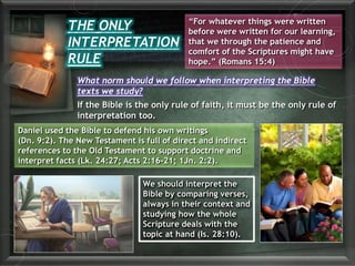 THE ONLY
INTERPRETATION
RULE
“For whatever things were written
before were written for our learning,
that we through the patience and
comfort of the Scriptures might have
hope.” (Romans 15:4)
What norm should we follow when interpreting the Bible
texts we study?
If the Bible is the only rule of faith, it must be the only rule of
interpretation too.
Daniel used the Bible to defend his own writings
(Dn. 9:2). The New Testament is full of direct and indirect
references to the Old Testament to support doctrine and
interpret facts (Lk. 24:27; Acts 2:16-21; 1Jn. 2:2).
We should interpret the
Bible by comparing verses,
always in their context and
studying how the whole
Scripture deals with the
topic at hand (Is. 28:10).
 