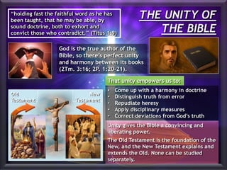 THE UNITY OF
THE BIBLE
“holding fast the faithful word as he has
been taught, that he may be able, by
sound doctrine, both to exhort and
convict those who contradict.” (Titus 1:9)
God is the true author of the
Bible, so there’s perfect unity
and harmony between its books
(2Tm. 3:16; 2P. 1:20-21).
• Come up with a harmony in doctrine
• Distinguish truth from error
• Repudiate heresy
• Apply disciplinary measures
• Correct deviations from God’s truth
Unity gives the Bible a convincing and
liberating power.
The Old Testament is the foundation of the
New, and the New Testament explains and
extends the Old. None can be studied
separately.
Old
Testament
New
Testament
That unity empowers us to:
 
