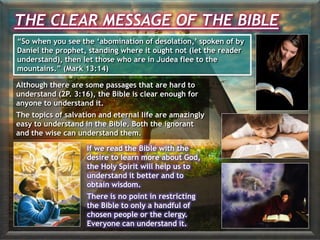 THE CLEAR MESSAGE OF THE BIBLE
“So when you see the ‘abomination of desolation,’ spoken of by
Daniel the prophet, standing where it ought not (let the reader
understand), then let those who are in Judea flee to the
mountains.” (Mark 13:14)
Although there are some passages that are hard to
understand (2P. 3:16), the Bible is clear enough for
anyone to understand it.
The topics of salvation and eternal life are amazingly
easy to understand in the Bible. Both the ignorant
and the wise can understand them.
If we read the Bible with the
desire to learn more about God,
the Holy Spirit will help us to
understand it better and to
obtain wisdom.
There is no point in restricting
the Bible to only a handful of
chosen people or the clergy.
Everyone can understand it.
 