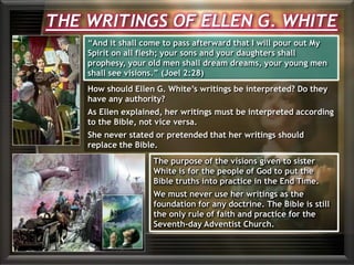 How should Ellen G. White’s writings be interpreted? Do they
have any authority?
As Ellen explained, her writings must be interpreted according
to the Bible, not vice versa.
She never stated or pretended that her writings should
replace the Bible.
The purpose of the visions given to sister
White is for the people of God to put the
Bible truths into practice in the End Time.
We must never use her writings as the
foundation for any doctrine. The Bible is still
the only rule of faith and practice for the
Seventh-day Adventist Church.
THE WRITINGS OF ELLEN G. WHITE
“And it shall come to pass afterward that I will pour out My
Spirit on all flesh; your sons and your daughters shall
prophesy, your old men shall dream dreams, your young men
shall see visions.” (Joel 2:28)
 