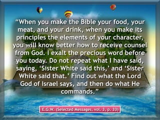 “When you make the Bible your food, your
meat, and your drink, when you make its
principles the elements of your character,
you will know better how to receive counsel
from God. I exalt the precious word before
you today. Do not repeat what I have said,
saying, ‘Sister White said this,’ and ‘Sister
White said that.’ Find out what the Lord
God of Israel says, and then do what He
commands.”
E.G.W. (Selected Messages, vol. 3, p. 33)
 