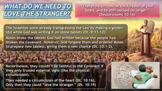 The Israelites were already transgressing the Law by making a golden
idol while God was writing it on stone tablets (Dt. 9:11-12).
Moses broke the tablets God had written because the people had
broken the Covenant. However, God forgave them and ordered Moses
to prepare new tablets, giving them a new chance (Dt. 10:1-2).
WHAT DO WE NEED TO
LOVE THE STRANGER?
“Therefore circumcise the foreskin of your
heart, and be stiff-necked no longer.”
(Deuteronomy 10:16)
Nevertheless, they couldn’t be faithful to the Covenant if
they only trusted external signs (like the physical
circumcision).
They needed a circumcision of the heart (Dt. 10:16).
Only then they could “love the stranger.” (Dt. 10:19)
 