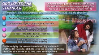 GOD LOVES THE
STRANGER
Deuteronomy 10:17-18 enumerates the reasons why we should love the stranger:
Because God is God of gods and Lord of lords
Because He is great, mighty, and awesome
Because He is not biased and
does not accept bribes
Because He defends the fatherless
and the widow
Because He loves the stranger,
giving them food and clothing
“He administers justice for the fatherless and
the widow, and loves the stranger, giving him
food and clothing.” (Deuteronomy 10:18)
God is almighty. He does not need anything and can do
anything He wants to. Still, He loves the stranger and helps
them. He also invites us to love them and help them.
 