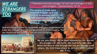 God encouraged them to remember their own experience and to
treat the stranger and the marginalized as a full citizens. The
law should be the same for natives and foreigners.
WE ARE
STRANGERS
TOO
The people of Israel were
enslaved in Egypt, as it was
foretold to Abraham (Gn. 15:13).
They experienced what is like to
be stranger and marginalized
firsthand.
“Therefore love the stranger, for you were strangers in the
land of Egypt.” (Deuteronomy 10:19)
We are also slaves. We’ve been enslaved by sin, and we
are strangers on this Earth. We must be a light that
shows the love of God through the way we lovingly treat
others. We must treat others as we want to be treated
(Mt. 7:12).
 