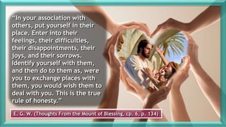 E. G. W. (Thoughts From the Mount of Blessing, cp. 6, p. 134)
“In your association with
others, put yourself in their
place. Enter into their
feelings, their difficulties,
their disappointments, their
joys, and their sorrows.
Identify yourself with them,
and then do to them as, were
you to exchange places with
them, you would wish them to
deal with you. This is the true
rule of honesty.”
 