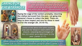 Paying the wage of the workers promptly, returning
the clothes borrowed from the poor, not going into
someone’s house to collect the debt. These are
ways to show respect and care for those in need
and for the stranger (Dt. 24:10-15).
James considered partiality a transgression of the Ten Commandments
(James 2:8-11). Pure religion involves caring for others (James 1:27).
CARING FOR
THE STRANGER
“You shall not oppress a hired servant who is
poor and needy, whether one of your
brethren or one of the aliens who is in your
land within your gates.” (Deuteronomy 24:14)
James wrote about the same respect
and care for those in need within the
Church, rejecting the privileges of
the rich which are a detriment to the
poor (James 2:1-7).
 