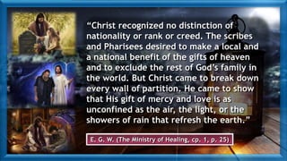 “Christ recognized no distinction of
nationality or rank or creed. The scribes
and Pharisees desired to make a local and
a national benefit of the gifts of heaven
and to exclude the rest of God’s family in
the world. But Christ came to break down
every wall of partition. He came to show
that His gift of mercy and love is as
unconfined as the air, the light, or the
showers of rain that refresh the earth.”
E. G. W. (The Ministry of Healing, cp. 1, p. 25)
 