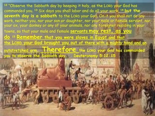 12 “Observe the Sabbath day by keeping it holy, as the LORD your God has
commanded you. 13 Six days you shall labor and do all your work, 14 but the
seventh day is a sabbath to the LORD your God. On it you shall not do any
work, neither you, nor your son or daughter, nor your male or female servant, nor
your ox, your donkey or any of your animals, nor any foreigner residing in your
towns, so that your male and female servants may rest, as you
do. 15 Remember that you were slaves in Egypt and that
the LORD your God brought you out of there with a mighty hand and an
outstretched arm. Therefore the LORD your God has commanded
you to observe the Sabbath day. Deuteronomy 5:12-15
 