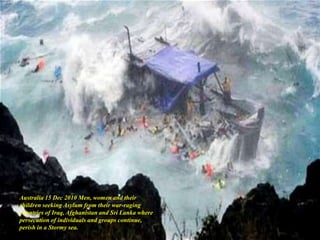 Australia 15 Dec 2010 Men, women and their
children seeking Asylum from their war-raging
countries of Iraq, Afghanistan and Sri Lanka where
persecution of individuals and groups continue,
perish in a Stormy sea.
 