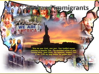 "Give me your tired, your poor, Your huddled masses
yearning to breathe free. The wretched refuse of your
teeming shore. Send these, the homeless, tempest-tost
to me. I lift my lamp beside the golden door!"
 
