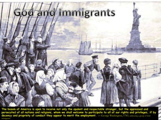 The bosom of America is open to receive not only the opulent and respectable stranger, but the oppressed and
persecuted of all nations and religions, whom we shall welcome to participate to all of our rights and privileges, if by
decency and propriety of conduct they appear to merit the employment. — George Washington, 1783, addressing a group of Irish
immigrants
 