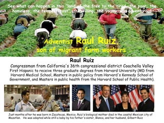 Raul Ruiz
Congressman from California's 36th congressional district Coachella Valley
First Hispanic to receive three graduate degrees from Harvard University (MD from
Harvard Medical School, Masters in public policy from Harvard's Kennedy School of
Government, and Masters in public health from the Harvard School of Public Health).
Just months after he was born in Zacatecas, Mexico, Ruiz's biological mother died in the coastal Mexican city of
Mazatlan. He was adopted while still a baby by his father's sister, Blanca, and her husband, Gilbert Ruiz
Adventist Raul Ruiz,
son of migrant farm workers
See what can happen in this “land of the free to the tired, the poor, the
homeless, the tempest-tost”, the willing, the young, and adventurous
 