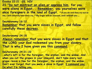 Exodus 22:21 -22. NIV
21 "Do not mistreat an alien or oppress him, for you
were aliens in Egypt. . Remember, you yourselves were
once foreigners in the land of Egypt. 23 If you do and they cry out to
me, I will certainly hear their cry. 24 My anger will be aroused, and I will kill you …
Deuteronomy 16:12
Remember that you were slaves in Egypt, and follow
carefully these decrees.
Deuteronomy 24:18
Always remember that you were slaves in Egypt and that
the LORD your God redeemed you from your slavery.
That is why I have given you this command.
.
Deuteronomy 24:21-22
…what’s left is for the foreigner, the orphan, and the widow. And
when you cut the grapes in your vineyard, don’t take every last
grape—leave a few for the foreigner, the orphan, and the widow.
Don’t ever forget that you were a slave in Egypt. I command you:
Do what I’m telling you.
 