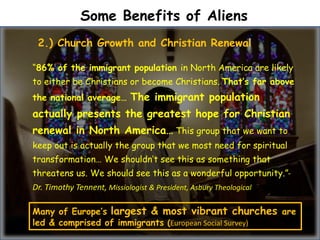 Some Benefits of Aliens
“86% of the immigrant population in North America are likely
to either be Christians or become Christians. That’s far above
the national average… The immigrant population
actually presents the greatest hope for Christian
renewal in North America… This group that we want to
keep out is actually the group that we most need for spiritual
transformation… We shouldn’t see this as something that
threatens us. We should see this as a wonderful opportunity.”-
Dr. Timothy Tennent, Missiologist & President, Asbury Theological Seminary
2.) Church Growth and Christian Renewal
Many of Europe’s largest & most vibrant churches are
led & comprised of immigrants (European Social Survey)
 