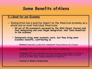3.) Good for our Economy
– Immigration has a positive impact on the American economy as a
whole and on most individual Americans
• 44 out of 46 economists surveyed by the Wall Street Journal said
that immigration and even illegal immigration, had “been beneficial
to the economy”
• Immigrants bring some economic costs, but they bring more
economic benefits, contributing as
– Workers (typically in jobs that complement those done by US citizens
– Consumers (immigrants are about 13% of the US population)
– Taxpayers (75% of undocumented immigrants pay payroll taxes, according to
Social Security Administration, and they contributed $12 billion to Social
Security in 2007 alone, though ineligible for benefits)
– Creation of Modern Corporations
Some Benefits ofAliens
 