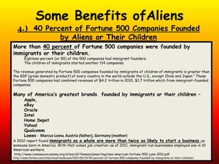 4.) 40 Percent of Fortune 500 Companies Founded
by Aliens or Their Children
More than 40 percent of Fortune 500 companies were founded by
immigrants or their children.
Eighteen percent (or 90) of the 500 companies had immigrant founders.
The children of immigrants started another 114 companies.
The revenue generated by Fortune 500 companies founded by immigrants of children of immigrants is greater than
the GDP (gross domestic product) of every country in the world outside the U.S., except China and Japan.” These
Fortune 500 companies had combined revenues of $4.2 trillion in 2010, $1.7 trillion which from immigrant-founded
companies.
Many of America’s greatest brands founded by immigrants or their children –
Apple,
eBay
Oracle
Intel
Home Depot
Yahoo!
Qualcomm
Loews - Marcus Loew, Austria (father), Germany (mother)
A 2012 report found immigrants as a whole are more than twice as likely to start a business as
someone born in America. With that comes job creation: as of 2011, immigrant-run businesses employed one in 10
American workers.
http://www.renewoureconomy.org/sites/all/themes/pnae/img/new-american-fortune-500-june-2011.pdf
http://www.forbes.com/sites/stuartanderson/2011/06/19/40-percent-of-fortune-500-companies-founded-by-immigrants-or-their-children/
Some Benefits ofAliens
 