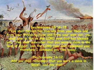 Deuteronomy 15:14-15
"You shall furnish him liberally from your flock and
from your threshing floor and from your wine vat; you
shall give to him as the LORD your God has blessed
you. "You shall remember that you were a slave in the
land of Egypt, and the LORD your God redeemed you;
therefore I command you this today.
Deuteronomy 16:12
And you shall remember that you were a slave in
Egypt: and you shall …
 