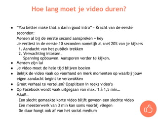 ● “You better make that a damn good intro” - Kracht van de eerste
seconden:
Mensen al bij de eerste second aanspreken = key
Je verliest in de eerste 10 seconden namelijk al snel 20% van je kijkers
1. Aandacht van het publiek trekken
2. Verwachting inlossen.
Spanning opbouwen. Aansporen verder te kijken.
● Mensen zijn lui
● Je video moet de hele tijd blijven boeien
● Bekijk de video vaak op voorhand en merk momenten op waarbij jouw
eigen aandacht begint te verzwakken
● Groot verhaal te vertellen? Opsplitsen in reeks video’s
● Op Facebook wordt vaak uitgegaan van max. 1 à 1,5 min…
MAAR…
Een slecht gemaakte korte video blijft gewoon een slechte video
Een meesterwerk van 3 min kan soms voorbij vliegen
De duur hangt ook af van het social medium
Hoe lang moet je video duren?
 