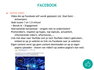 ● NATIVE VIDEO
Video die op Facebook zelf wordt geplaatst (vb. Stad Gent -
Antwerpen)
Vaak tussen 1 en 1,5 minuut
> Bereik & > Engagement
Voornamelijk horizontaal - vergeet niet te ondertitelen!
Promovideo’s, inspelen op hypes, top topicals, actualiteit,
informerende video’s, aftermovies,...
Link niet door naar YouTube (wil je toch YouTube-video’s gebruiken,
embed ze op je website en link via Facebook naar je website)
Eigen content eerst (ga geen content downloaden en op je eigen
pagina uploaden - sharen van video’s op andere pagina’s kan wel)
FACEBOOK
 