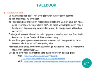 ● FACEBOOK LIVE
De naam zegt het zelf - het live-gebeuren is hier jouw sterkte
Je kan maximaal 4u live gaan
Je Facebook Live moet een meerwaarde hebben! Ga niet Live om “dat
eens te proberen, want dat is hip”. Je moet wel degelijk een reden
hebben én dan ook nog eentje die je niet in een gewone video kan
vervatten
Zodra je video ook als native video geplaatst zou kunnen worden, is de
kracht van jouw Facebook Live meteen weg
Je kan live gaan op evenementen om mensen het live-gevoel te laten
beleven alsof ze er zelf zouden bij zijn
Facebook Live zorgt voor interactie met je Facebook-fans. Bijvoorbeeld
Q&A, een spelconcept,...
Eist je FB live veel interactie? Zorg altijd voor een backup-plan
Niet - https://www.facebook.com/een/videos/vb.
131418880329/10154839249040330/?type=2&theater
Wel - https://www.facebook.com/dewarmsteweek/videos/1274793485914713/
FACEBOOK
 