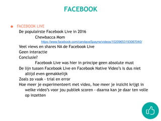 ● FACEBOOK LIVE
De populairste Facebook Live in 2016
Chewbacca Mom
https://www.facebook.com/candaceSpayne/videos/10209653193067040/
Veel views en shares NA de Facebook Live
Geen interactie
Conclusie?
Facebook Live was hier in principe geen absolute must
De lijn tussen Facebook Live en Facebook Native Video’s is dus niet
altijd even gemakkelijk
Zoals zo vaak - trial en error
Hoe meer je experimenteert met video, hoe meer je inzicht krijgt in
welke video’s voor jou publiek scoren - daarna kan je daar ten volle
op inzetten
FACEBOOK
 