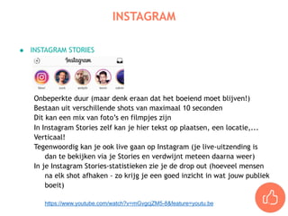 ● INSTAGRAM STORIES
Onbeperkte duur (maar denk eraan dat het boeiend moet blijven!)
Bestaan uit verschillende shots van maximaal 10 seconden
Dit kan een mix van foto’s en filmpjes zijn
In Instagram Stories zelf kan je hier tekst op plaatsen, een locatie,...
Verticaal!
Tegenwoordig kan je ook live gaan op Instagram (je live-uitzending is
dan te bekijken via je Stories en verdwijnt meteen daarna weer)
In je Instagram Stories-statistieken zie je de drop out (hoeveel mensen
na elk shot afhaken - zo krijg je een goed inzicht in wat jouw publiek
boeit)
https://www.youtube.com/watch?v=mGvgcjZM5-8&feature=youtu.be
INSTAGRAM
 