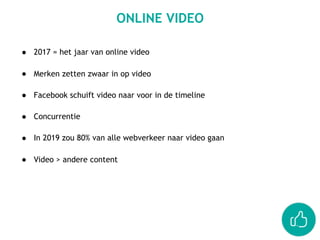 ● 2017 = het jaar van online video 
● Merken zetten zwaar in op video 
● Facebook schuift video naar voor in de timeline 
● Concurrentie 
● In 2019 zou 80% van alle webverkeer naar video gaan 
● Video > andere content
ONLINE VIDEO
 