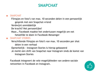● SNAPCHAT
Filmpjes en foto’s van max. 10 seconden delen in een persoonlijk
gesprek met een Snapchat-vriend
Verdwijnt onmiddellijk
De kracht? Het persoonlijke!
Maar… Facebook maakte het ondertussen mogelijk om net
hetzelfde te doen in Facebook Messenger
● SNAPCHAT STORIES
Verschillende filmpjes en foto’s van max. 10 seconden per shot
delen in een verhaal
Opmerkelijk - Instagram Stories is hierop gebaseerd
Je merkt een shift van Snapchat naar Instagram sinds de komst van
Instagram Stories
Facebook integreert de vele mogelijkheden van andere sociale
netwerken in Facebook en Instagram.
SNAPCHAT
 