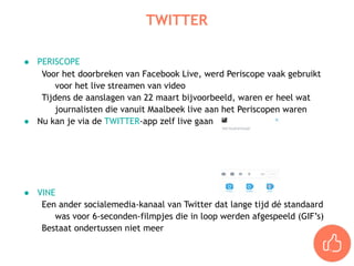 ● PERISCOPE
Voor het doorbreken van Facebook Live, werd Periscope vaak gebruikt
voor het live streamen van video
Tijdens de aanslagen van 22 maart bijvoorbeeld, waren er heel wat
journalisten die vanuit Maalbeek live aan het Periscopen waren
● Nu kan je via de TWITTER-app zelf live gaan
● VINE
Een ander socialemedia-kanaal van Twitter dat lange tijd dé standaard
was voor 6-seconden-filmpjes die in loop werden afgespeeld (GIF’s)
Bestaat ondertussen niet meer
TWITTER
 