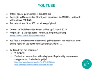 ● Totaal aantal gebruikers: 1.300.000.000
● Dagelijks zelfs meer dan 30 miljoen bezoekers én MOBIEL 1 miljard
video views PER DAG
● Per minuut wordt er 300 uur video geüpload
● De eerste YouTube-video kwam online op 23 april 2015
● Nog maar 12 jaar geleden - helemaal nog niet zo lang
www.youtube.com/watch?v=jNQXAC9IVRw  
● YouTube is ondertussen ontzettend geëvolueerd - van webinars over
online reeksen tot echte YouTube-personalities,...
● Dé trend van het moment?
○ VLOGGEN
○ Zie het als een online videodagboek. Regelmatig een nieuwe
vlog plaatsen is dus belangrijk!
https://www.youtube.com/watch?v=4FBnIHBWvgk
https://www.youtube.com/watch?v=y9n75zlbvvo
YOUTUBE
 