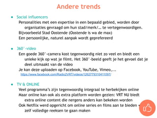 ● Social influencers
Personalities met een expertise in een bepaald gebied, worden door
organisaties gevraagd om hun stad/merk/… te vertegenwoordigen.
Bijvoorbeeld Stad Oostende (Oostende is wa de max)
Een persoonlijke, naturel aanpak wordt geprefereerd
● 360°-video
Een goede 360°-camera kost tegenwoordig niet zo veel en biedt een
unieke kijk op wat je filmt. Het 360°-beeld geeft je het gevoel dat je
deel uitmaakt van de video
Je kan deze uploaden op Facebook, YouTube, Vimeo,...
https://www.facebook.com/Radio2VRT/videos/1262779310411097/
● TV & ONLINE
Veel programma’s zijn tegenwoordig integraal te herbekijken online
Maar online kan ook als extra platform worden gezien: VRT NU biedt
extra online content die nergens anders kan bekeken worden
Ook Netflix werd opgericht om online series en films aan te bieden +  
zelf volledige reeksen te gaan maken
Andere trends
 