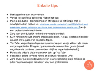 ● Denk goed na over jouw verhaal
● Verlies je specifieke doelgroep niet uit het oog
● Plan je productie - brainstormen en afwegen of je het filmpje met je
smartphone kan maken (vb. https://www.youtube.com/watch?v=lyYhM0XIIwU - dit werd
enkele jaren geleden gefilmd met een iPhone 5s en gemonteerd met een iPad Air) of als je
een professional moet inhuren
● Zorg voor een duidelijk herkenbare visuele identiteit
● KIJK rond online wat andere organisaties doen. Het zal je leren om sneller
creatief om te gaan met bepaalde topics.
● YouTube: vergeet geen tags met de onderwerpen van je video + de naam
van je organisatie. Reageer op mensen die commentaar geven (zowel
negatieve als positieve commentaar - blijf als organisatie beleefd)
● Plaats alle video’s die je maakt ook echt op YouTube
● Facebook: plaats je video native en gebruik Facebook Live!
● Zorg ervoor dat de medewerkers van jouw organisatie leuke filmpjes op
jullie Facebookpagina ook delen voor een groter bereik
Enkele tips
 