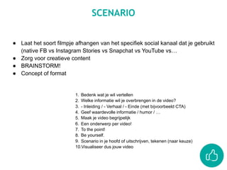 SCENARIO
● Laat het soort filmpje afhangen van het specifiek social kanaal dat je gebruikt
(native FB vs Instagram Stories vs Snapchat vs YouTube vs…
● Zorg voor creatieve content
● BRAINSTORM!
● Concept of format
1. Bedenk wat je wil vertellen
2. Welke informatie wil je overbrengen in de video?
3. - Inleiding / - Verhaal / - Einde (met bijvoorbeeld CTA)
4. Geef waardevolle informatie / humor / …
5. Maak je video begrijpelijk
6. Een onderwerp per video!
7. To the point!
8. Be yourself.
9. Scenario in je hoofd of uitschrijven, tekenen (naar keuze)
10.Visualiseer dus jouw video
 
