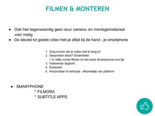 FILMEN & MONTEREN
● Ook hier tegenwoordig geen duur camera- en montagemateriaal
voor nodig
● De sleutel tot goede video heb je altijd bij de hand - je smartphone
1. Zorg ervoor dat je video niet te lang is!
2. Gesproken tekst? Ondertitels!  
+ In stille ruimte filmen of met extra Smartphone-miro’tje
3. Voldoende daglicht
4. Scherpte!
5. Horizontaal of verticaal - afhankelijk van platform
● SMARTPHONE
* FILMORA
* SUBTITLE APPS
 