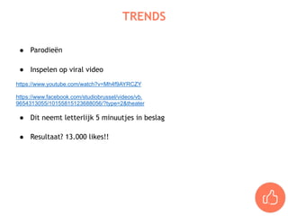 ● Parodieën  
● Inspelen op viral video
https://www.youtube.com/watch?v=Mh4f9AYRCZY
https://www.facebook.com/studiobrussel/videos/vb.
9654313055/10155815123688056/?type=2&theater
● Dit neemt letterlijk 5 minuutjes in beslag 
● Resultaat? 13.000 likes!!
TRENDS
 