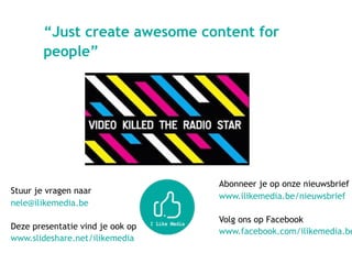 Stuur je vragen naar  
nele@ilikemedia.be
Deze presentatie vind je ook op 
www.slideshare.net/ilikemedia  
 
“Just create awesome content for
people”
Abonneer je op onze nieuwsbrief  
www.ilikemedia.be/nieuwsbrief 
 
Volg ons op Facebook
www.facebook.com/ilikemedia.be
 