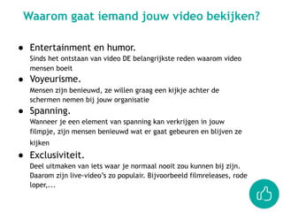● Entertainment en humor.  
Sinds het ontstaan van video DE belangrijkste reden waarom video
mensen boeit
● Voyeurisme.  
Mensen zijn benieuwd, ze willen graag een kijkje achter de
schermen nemen bij jouw organisatie
● Spanning.  
Wanneer je een element van spanning kan verkrijgen in jouw
filmpje, zijn mensen benieuwd wat er gaat gebeuren en blijven ze
kijken
● Exclusiviteit. 
Deel uitmaken van iets waar je normaal nooit zou kunnen bij zijn.
Daarom zijn live-video’s zo populair. Bijvoorbeeld filmreleases, rode
loper,...
Waarom gaat iemand jouw video bekijken?
 