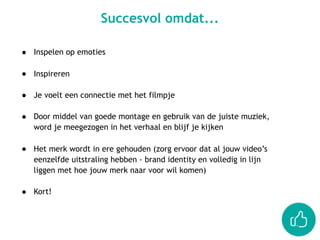 ● Inspelen op emoties 
● Inspireren 
● Je voelt een connectie met het filmpje 
● Door middel van goede montage en gebruik van de juiste muziek,
word je meegezogen in het verhaal en blijf je kijken
● Het merk wordt in ere gehouden (zorg ervoor dat al jouw video’s
eenzelfde uitstraling hebben - brand identity en volledig in lijn
liggen met hoe jouw merk naar voor wil komen)
● Kort!
Succesvol omdat...
 