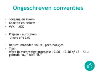 • Toegang en inkom
• Kaarten en tickets
• VVK - ADD
• Prijzen – euroteken
3 euro of € 3,00
• Datum: maanden voluit, geen haakjes
• Tijd:  
Werk in evenredige groepjes: 12.00 – 12.30 of 12 – 13 u. 
gebruik “u.,” niet “h.”
Ongeschreven conventies
 