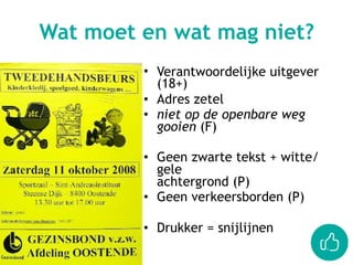 • Verantwoordelijke uitgever  
(18+)
• Adres zetel
• niet op de openbare weg
gooien (F)
• Geen zwarte tekst + witte/
gele  
achtergrond (P)
• Geen verkeersborden (P)
• Drukker = snijlijnen
Wat moet en wat mag niet?
 