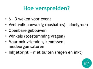 • 6 – 3 weken voor event
• Veel volk aanwezig (bushaltes) – doelgroep
• Openbare gebouwen
• Winkels (toestemming vragen)
• Maar ook vrienden, kennissen,
medeorganisatoren
• Inkjetprint = niet buiten (regen en inkt)
Hoe verspreiden?
 