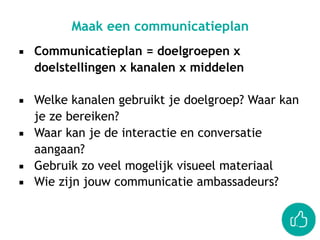 ▪ Communicatieplan = doelgroepen x
doelstellingen x kanalen x middelen
▪ Welke kanalen gebruikt je doelgroep? Waar kan
je ze bereiken?
▪ Waar kan je de interactie en conversatie
aangaan?
▪ Gebruik zo veel mogelijk visueel materiaal
▪ Wie zijn jouw communicatie ambassadeurs?
Maak een communicatieplan
 