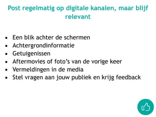 ▪ Een blik achter de schermen
▪ Achtergrondinformatie
▪ Getuigenissen
▪ Aftermovies of foto’s van de vorige keer
▪ Vermeldingen in de media
▪ Stel vragen aan jouw publiek en krijg feedback
Post regelmatig op digitale kanalen, maar blijf
relevant
 