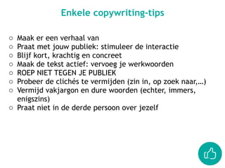 Enkele copywriting-tips
o Maak er een verhaal van
o Praat met jouw publiek: stimuleer de interactie
o Blijf kort, krachtig en concreet
o Maak de tekst actief: vervoeg je werkwoorden
o ROEP NIET TEGEN JE PUBLIEK
o Probeer de clichés te vermijden (zin in, op zoek naar,…)
o Vermijd vakjargon en dure woorden (echter, immers,
enigszins)
o Praat niet in de derde persoon over jezelf
 