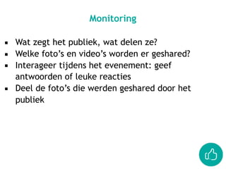 ▪ Wat zegt het publiek, wat delen ze?
▪ Welke foto’s en video’s worden er geshared?
▪ Interageer tijdens het evenement: geef
antwoorden of leuke reacties
▪ Deel de foto’s die werden geshared door het
publiek
Monitoring
 